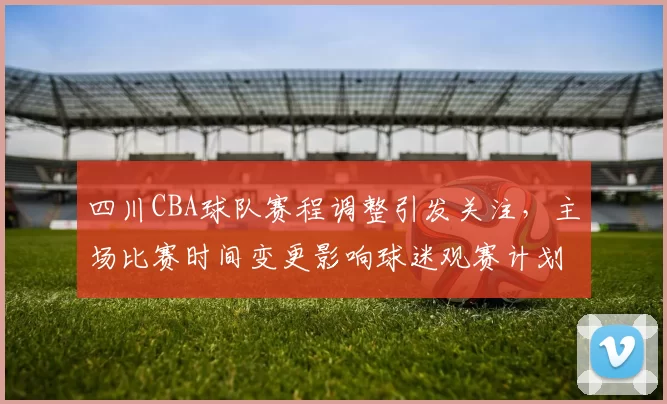 四川CBA球队赛程调整引发关注,主场比赛时间变更影响球迷观赛计划