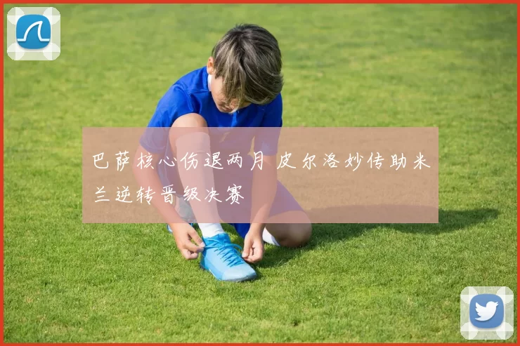 巴萨核心伤退两月 皮尔洛妙传助米兰逆转晋级决赛