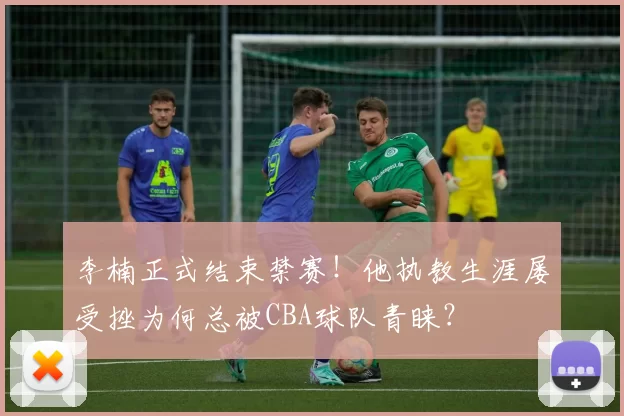 李楠正式结束禁赛！他执教生涯屡受挫为何总被CBA球队青睐？