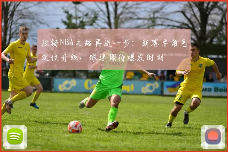 段铸NBA之路再进一步:新赛季角色定位升级,球迷期待爆发时刻