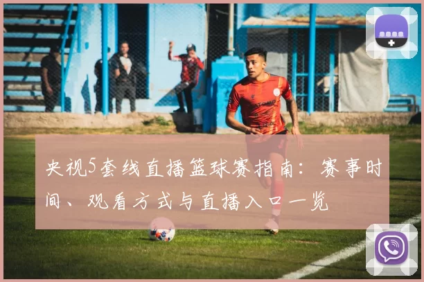 央视5套线直播篮球赛指南：赛事时间、观看方式与直播入口一览