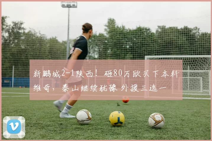 新鹏城2-1陕西!砸80万欧买下本科维奇,泰山继续犹豫 外援三选一