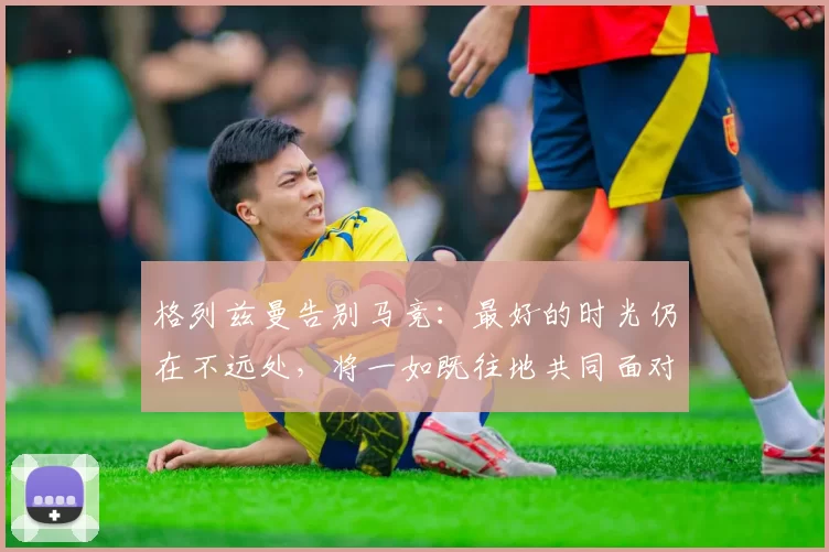 格列兹曼告别马竞：最好的时光仍在不远处，将一如既往地共同面对