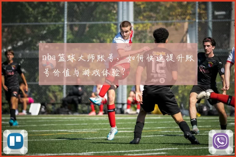 nba篮球大师账号,如何快速提升账号价值与游戏体验?