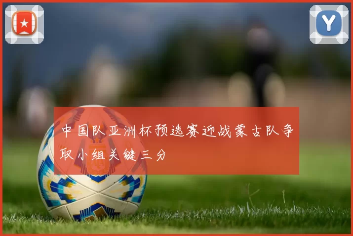 中国队亚洲杯预选赛迎战蒙古队争取小组关键三分