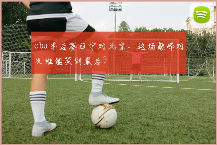 cba季后赛辽宁对北京，这场巅峰对决谁能笑到最后？