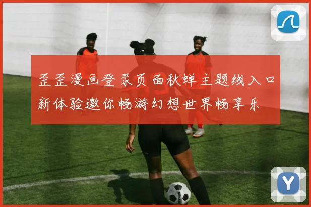 歪歪漫画登录页面秋蝉主题线入口新体验邀你畅游幻想世界畅享乐