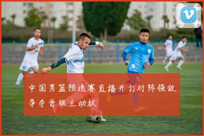 中国男篮预选赛直播开打对阵强敌争夺晋级主动权