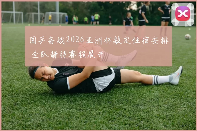 国乒备战2026亚洲杯敲定住宿安排 全队静待赛程展开