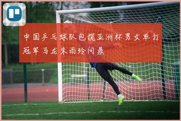 中国乒乓球队包揽亚洲杯男女单打冠军马龙朱雨玲问鼎