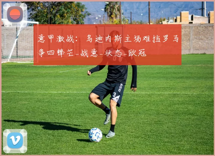 意甲激战：乌迪内斯主场难挡罗马争四锋芒_战意_状态_欧冠