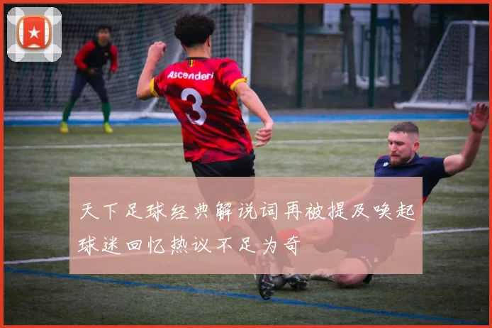 天下足球经典解说词再被提及唤起球迷回忆热议不足为奇