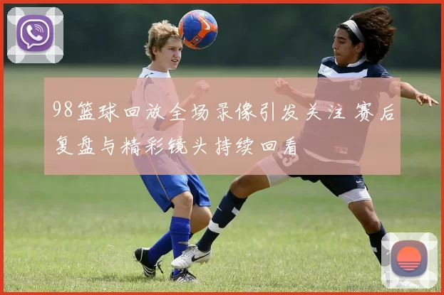 98篮球回放全场录像引发关注 赛后复盘与精彩镜头持续回看