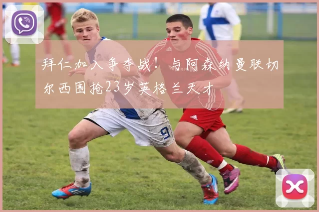 拜仁加入争夺战！与阿森纳曼联切尔西围抢23岁英格兰天才