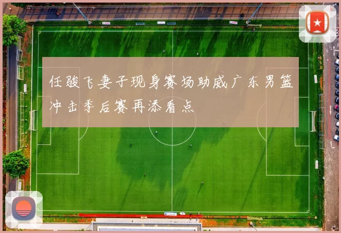 任骏飞妻子现身赛场助威广东男篮冲击季后赛再添看点