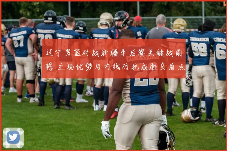 辽宁男篮对战新疆季后赛关键战前瞻 主场优势与内线对抗成胜负看点