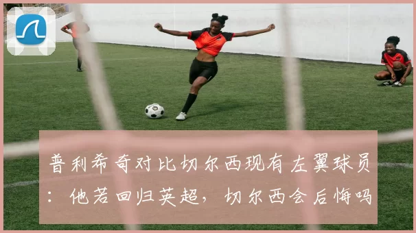普利希奇对比切尔西现有左翼球员：他若回归英超，切尔西会后悔吗？_吉滕斯_加纳乔_欧冠