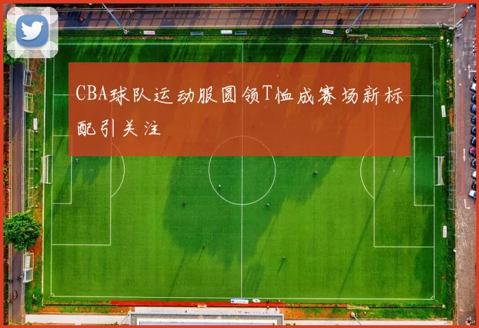 CBA球队运动服圆领T恤成赛场新标配引关注