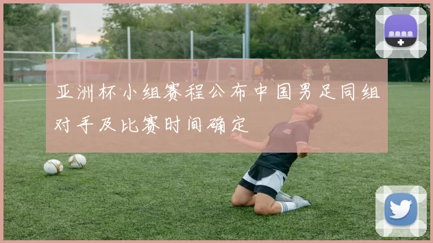 亚洲杯小组赛程公布中国男足同组对手及比赛时间确定