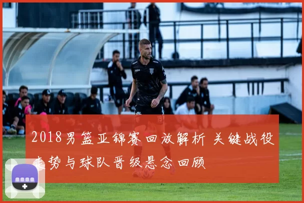2018男篮亚锦赛回放解析 关键战役走势与球队晋级悬念回顾