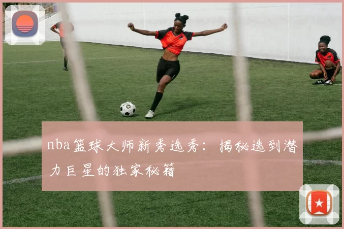 nba篮球大师新秀选秀：揭秘选到潜力巨星的独家秘籍