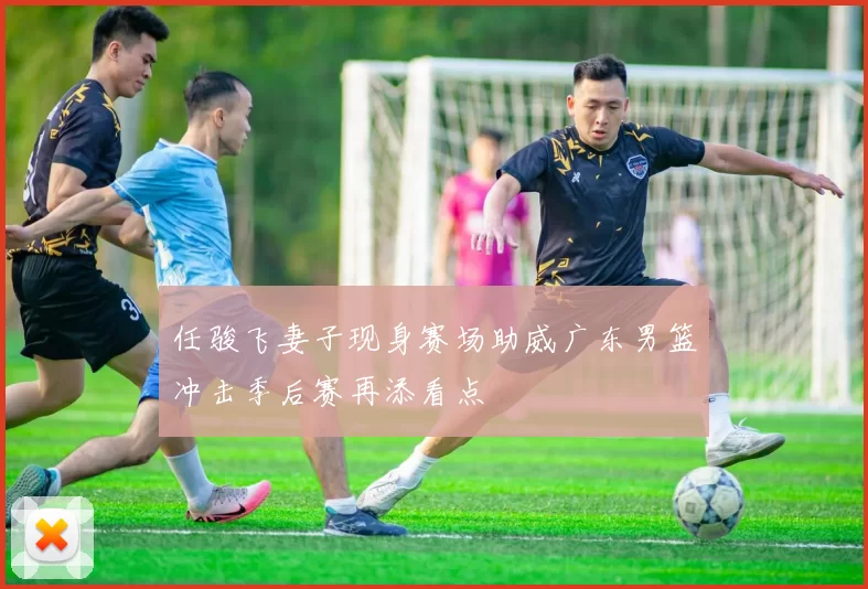 任骏飞妻子现身赛场助威广东男篮冲击季后赛再添看点