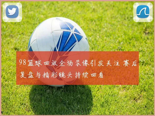 98篮球回放全场录像引发关注 赛后复盘与精彩镜头持续回看