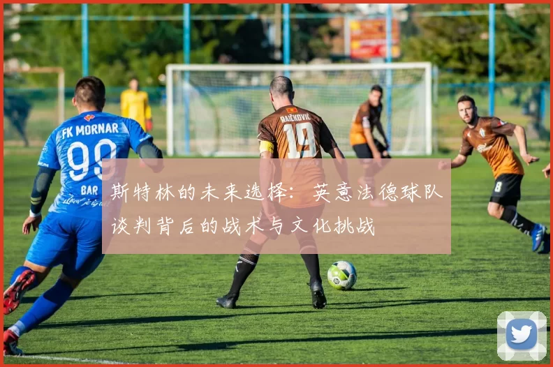 斯特林的未来选择:英意法德球队谈判背后的战术与文化挑战