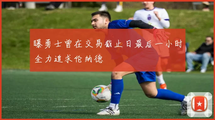 曝勇士曾在交易截止日最后一小时全力追求伦纳德