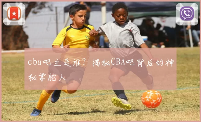cba吧主是谁?揭秘CBA吧背后的神秘掌舵人