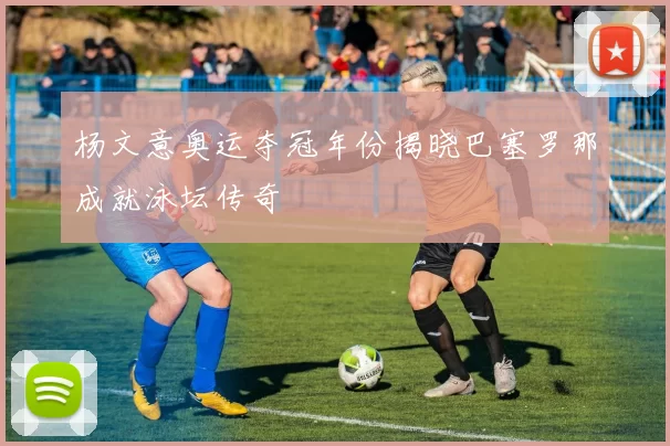 杨文意奥运夺冠年份揭晓巴塞罗那成就泳坛传奇