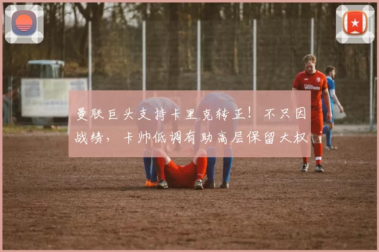 曼联巨头支持卡里克转正!不只因战绩,卡帅低调有助高层保留大权