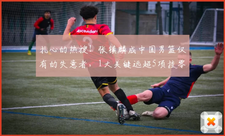 扎心的热搜！张镇麟成中国男篮仅有的失意者，1大关键远超5项挂零