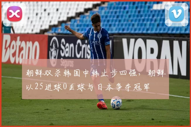 朝鲜双杀韩国中韩止步四强，朝鲜以25进球0丢球与日本争夺冠军