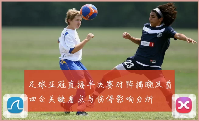 足球亚冠直播半决赛对阵揭晓及首回合关键看点与伤停影响分析