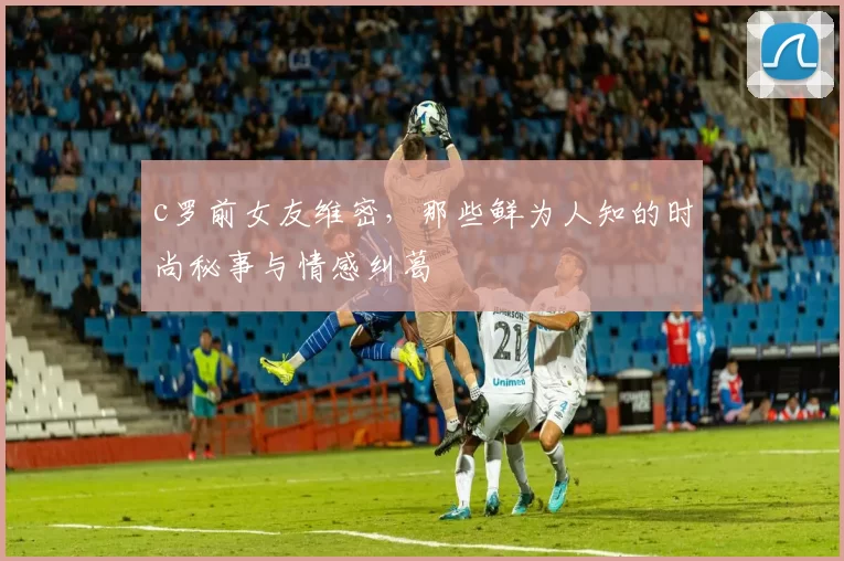 c罗前女友维密，那些鲜为人知的时尚秘事与情感纠葛