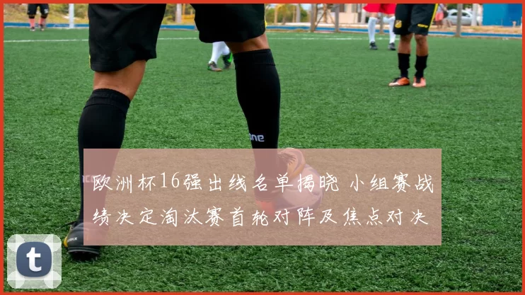 欧洲杯16强出线名单揭晓 小组赛战绩决定淘汰赛首轮对阵及焦点对决