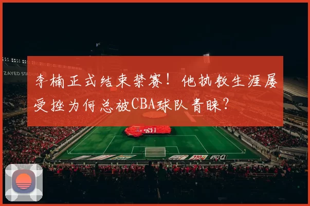 李楠正式结束禁赛！他执教生涯屡受挫为何总被CBA球队青睐？