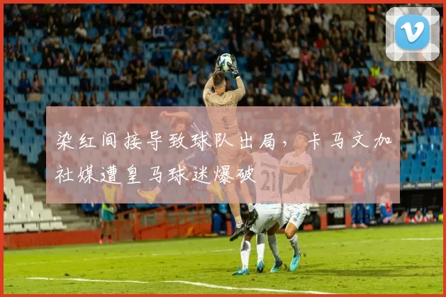 染红间接导致球队出局，卡马文加社媒遭皇马球迷爆破