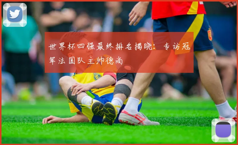 世界杯四强最终排名揭晓:专访冠军法国队主帅德尚