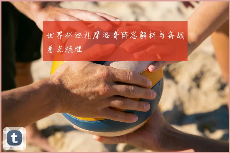 世界杯巡礼摩洛哥阵容解析与备战看点梳理