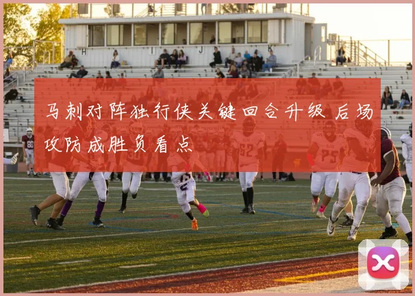 马刺对阵独行侠关键回合升级 后场攻防成胜负看点