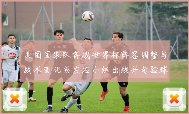 美国国家队备战世界杯阵容调整与战术变化或左右小组出线并考验球队深度