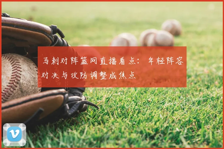马刺对阵篮网直播看点：年轻阵容对决与攻防调整成焦点