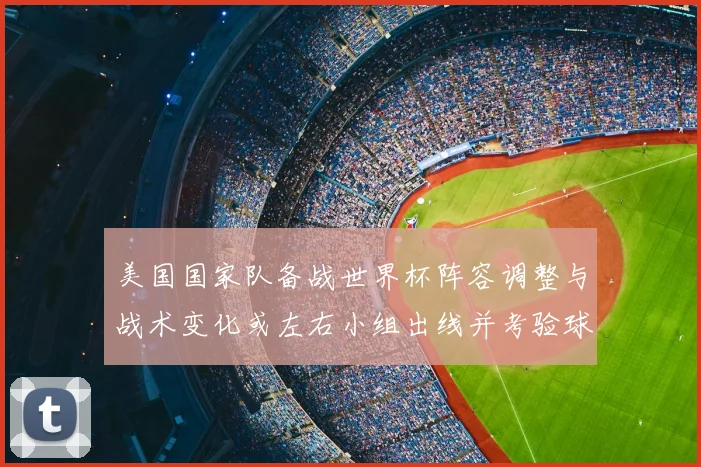 美国国家队备战世界杯阵容调整与战术变化或左右小组出线并考验球队深度