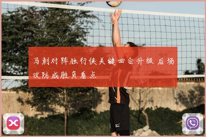 马刺对阵独行侠关键回合升级 后场攻防成胜负看点