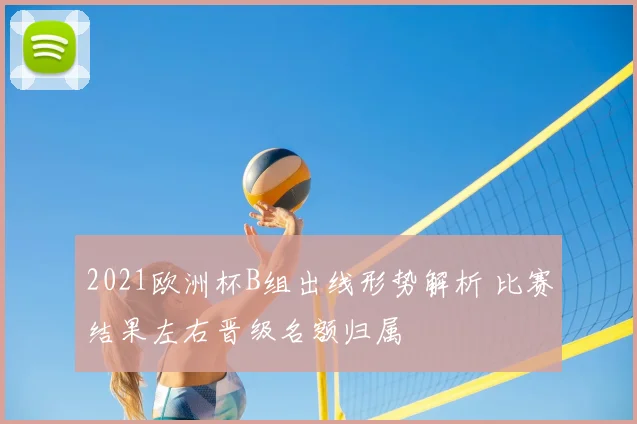 2021欧洲杯B组出线形势解析 比赛结果左右晋级名额归属