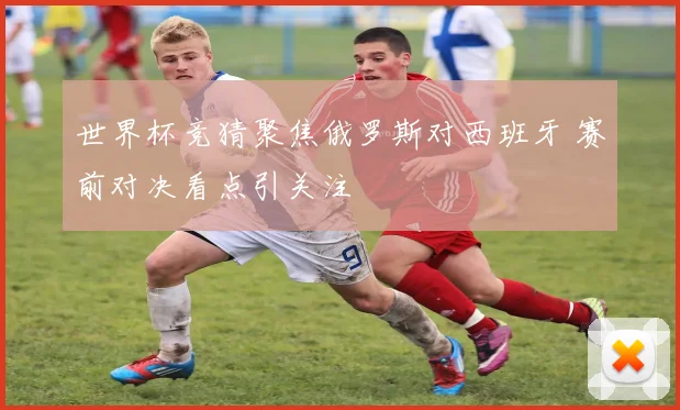 世界杯竞猜聚焦俄罗斯对西班牙 赛前对决看点引关注